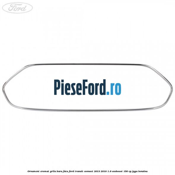 Ornament cromat grila bara fata Ford Transit Connect 2013-2018 1.6 EcoBoost 150 cp JQGA benzina