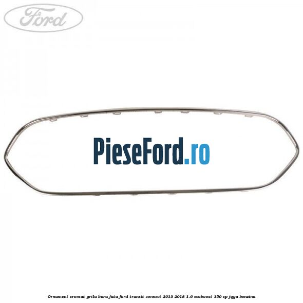 Ornament cromat grila bara fata Ford Transit Connect 2013-2018 1.6 EcoBoost 150 cp JQGA benzina