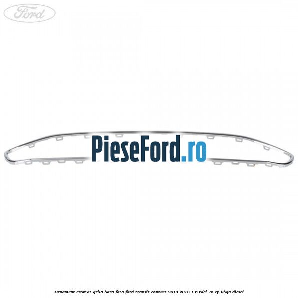 Ornament cromat grila bara fata Ford Transit Connect 2013-2018 1.6 TDCi 75 cp Ornament cromat grila bara fata Ford Transit Connect 2013-2018 1.6 TDCi 75 cp UBGA diesel