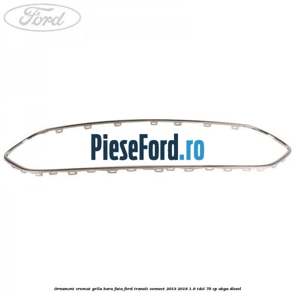 Ornament cromat grila bara fata Ford Transit Connect 2013-2018 1.6 TDCi 75 cp Ornament cromat grila bara fata Ford Transit Connect 2013-2018 1.6 TDCi 75 cp UBGA diesel