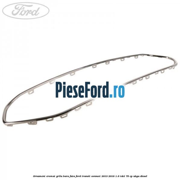 Ornament cromat grila bara fata Ford Transit Connect 2013-2018 1.6 TDCi 75 cp Ornament cromat grila bara fata Ford Transit Connect 2013-2018 1.6 TDCi 75 cp UBGA diesel