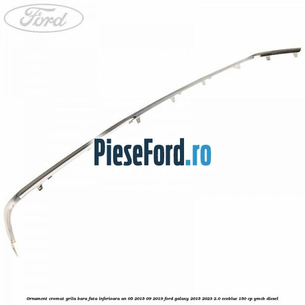 Ornament cromat grila bara fata inferioara an 05/2015-09/2019 Ford Galaxy 2015-2023 2.0 EcoBlue 150 cp YMCB diesel