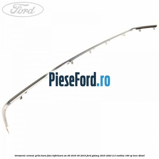 Ornament cromat grila bara fata inferioara an 05/2015-09/2019 Ford Galaxy 2015-2023 2.0 EcoBlue 190 cp BCCC diesel