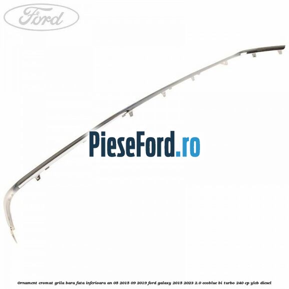 Ornament cromat grila bara fata inferioara an 05/2015-09/2019 Ford Galaxy 2015-2023 2.0 EcoBlue Bi-Turbo 240 cp YLCB diesel