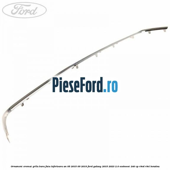 Ornament cromat grila bara fata inferioara an 05/2015-09/2019 Ford Galaxy 2015-2023 2.0 EcoBoost 240 cp R9CD, R9CI benzina