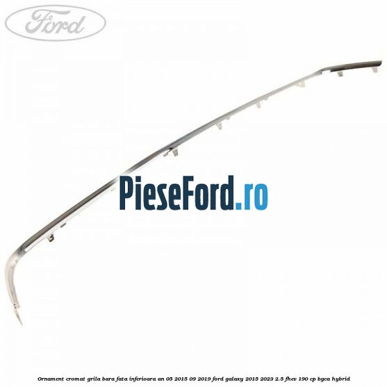 Ornament cromat grila bara fata inferioara an 05/2015-09/2019 Ford Galaxy 2015-2023 2.5 FHEV 190 cp BGCA hybrid