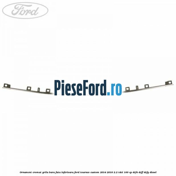 Ornament cromat grila bara fata inferioara Ford Tourneo Custom 2014-2018 2.2 TDCi 100 cp DRF4, DRFF, DRFG diesel