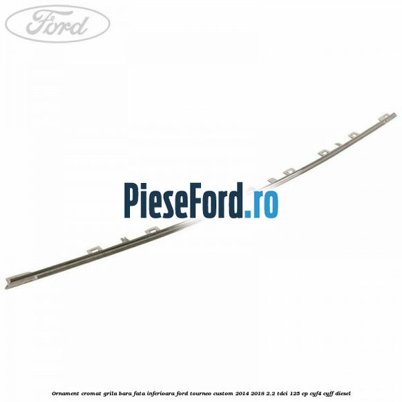 Ornament cromat grila bara fata inferioara Ford Tourneo Custom 2014-2018 2.2 TDCi 125 cp CYF4, CYFF diesel