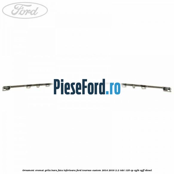 Ornament cromat grila bara fata inferioara Ford Tourneo Custom 2014-2018 2.2 TDCi 125 cp Ornament cromat grila bara fata inferioara Ford Tourneo Custom 2014-2018 2.2 TDCi 125 cp CYF4, CYFF diesel