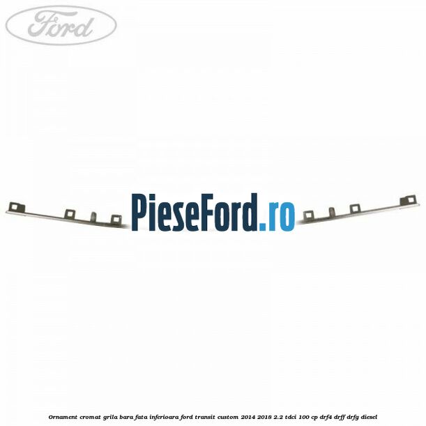 Ornament cromat grila bara fata inferioara Ford Transit Custom 2014-2018 2.2 TDCi 100 cp DRF4, DRFF, DRFG diesel