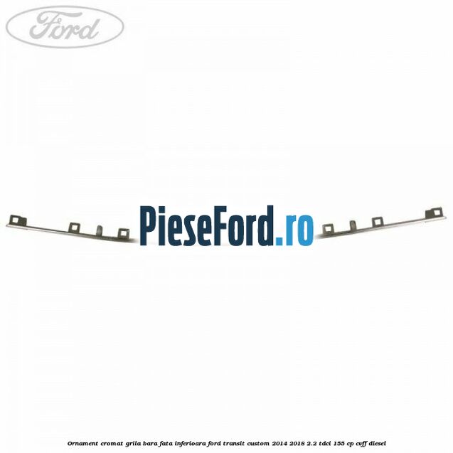 Ornament cromat grila bara fata inferioara Ford Transit Custom 2014-2018 2.2 TDCi 155 cp CVFF diesel