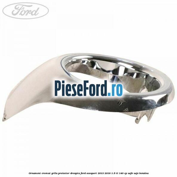 Ornament cromat grila proiector dreapta Ford EcoSport 2013-2018 1.5 Ti 140 cp UEJB, UEJE benzina