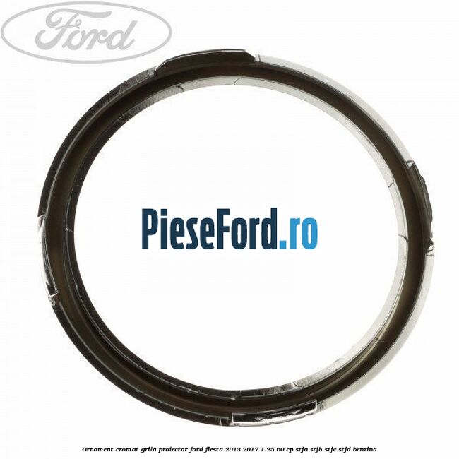 Ornament cromat grila proiector Ford Fiesta 2013-2017 1.25 60 cp Ornament cromat grila proiector Ford Fiesta 2013-2017 1.25 60 cp STJA, STJB, STJC, STJD benzina