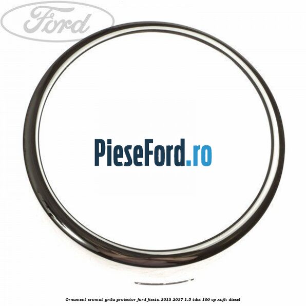 Ornament cromat grila proiector Ford Fiesta 2013-2017 1.5 TDCi 100 cp XUJH diesel