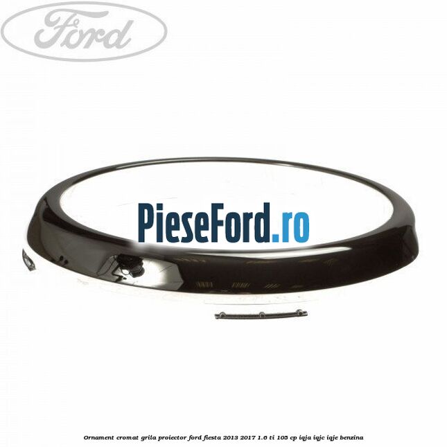 Ornament cromat grila proiector Ford Fiesta 2013-2017 1.6 Ti 105 cp IQJA, IQJC, IQJE benzina