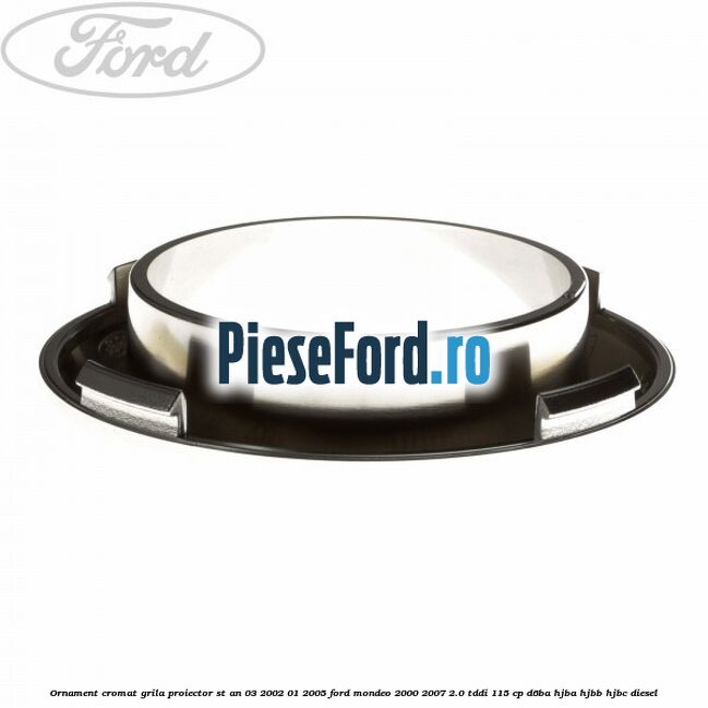 Ornament cromat grila proiector ST an 03/2002-01/2005 Ford Mondeo 2000-2007 2.0 TDDI 115 cp Ornament cromat grila proiector ST an 03/2002-01/2005 Ford Mondeo 2000-2007 2.0 TDDI 115 cp D6BA, HJBA, HJBB, HJBC diesel