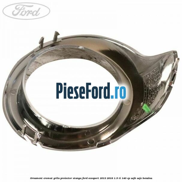 Ornament cromat grila proiector stanga Ford EcoSport 2013-2018 1.5 Ti 140 cp Ornament cromat grila proiector stanga Ford EcoSport 2013-2018 1.5 Ti 140 cp UEJB, UEJE benzina