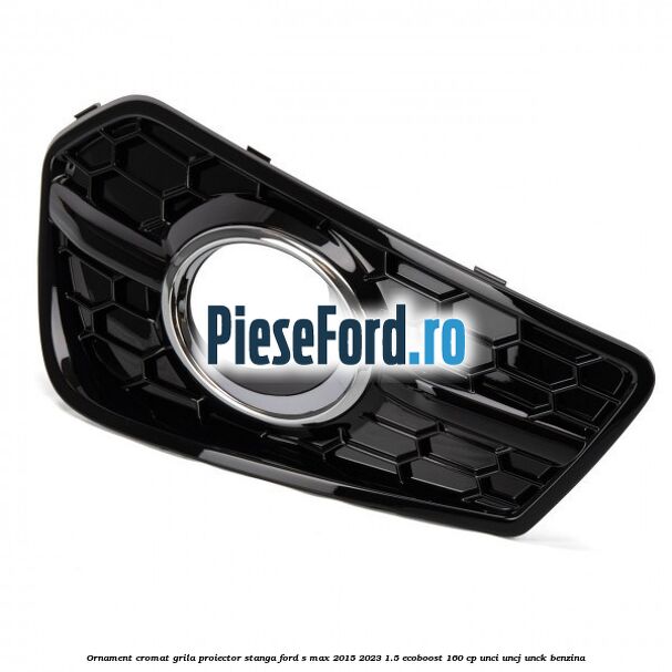 Ornament cromat grila proiector stanga Ford S-Max 2015-2023 1.5 EcoBoost 160 cp UNCI, UNCJ, UNCK benzina