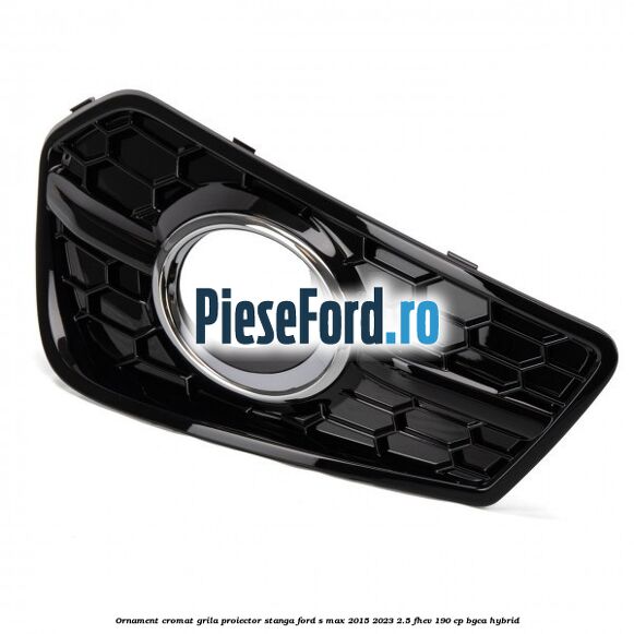 Ornament cromat grila proiector stanga Ford S-Max 2015-2023 2.5 FHEV 190 cp BGCA hybrid