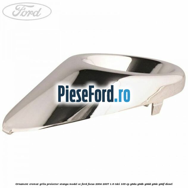Ornament cromat grila proiector stanga model CC Ford Focus 2004-2007 1.6 TDCi 109 cp G8DA, G8DB, G8DD, G8DE, G8DF diesel