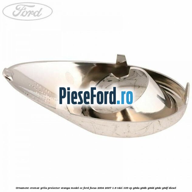 Ornament cromat grila proiector stanga model CC Ford Focus 2004-2007 1.6 TDCi 109 cp G8DA, G8DB, G8DD, G8DE, G8DF diesel