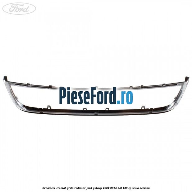 Ornament cromat grila radiator Ford Galaxy 2007-2014 2.3 160 cp SEWA benzina