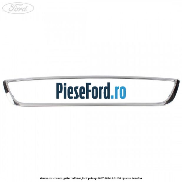 Ornament cromat grila radiator Ford Galaxy 2007-2014 2.3 160 cp SEWA benzina