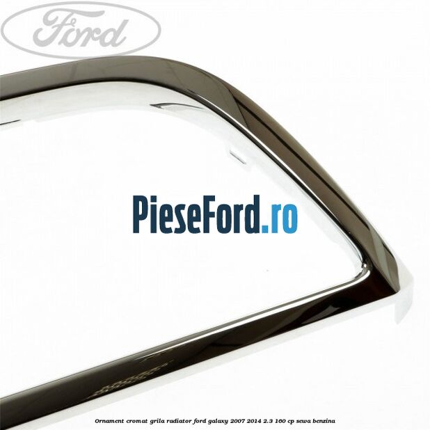 Ornament cromat grila radiator Ford Galaxy 2007-2014 2.3 160 cp SEWA benzina