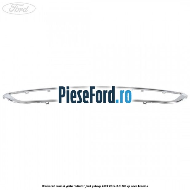 Ornament cromat grila radiator Ford Galaxy 2007-2014 2.3 160 cp SEWA benzina
