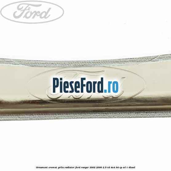 Ornament cromat grila radiator Ford Ranger 2002-2006 2.5 TD 4x4 84 cp Ornament cromat grila radiator Ford Ranger 2002-2006 2.5 TD 4x4 84 cp WL-T diesel