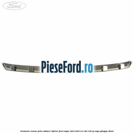 Ornament cromat grila radiator inferior Ford Ranger 2012-2015 2.2 TDCi 125 cp ENQW, GBVAJQW diesel
