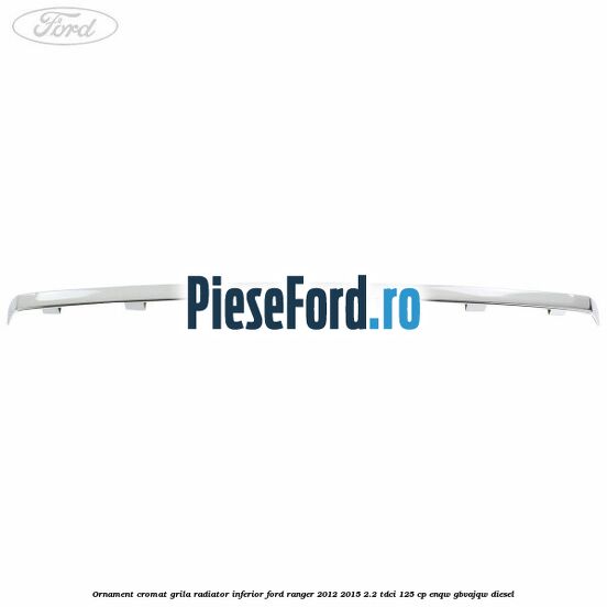 Ornament cromat grila radiator inferior Ford Ranger 2012-2015 2.2 TDCi 125 cp ENQW, GBVAJQW diesel