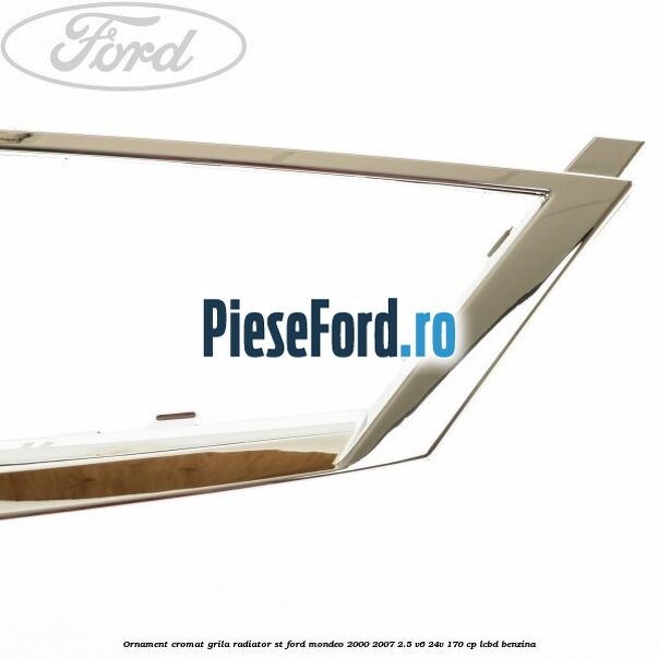 Ornament cromat grila radiator ST Ford Mondeo 2000-2007 2.5 V6 24V 170 cp Ornament cromat grila radiator ST Ford Mondeo 2000-2007 2.5 V6 24V 170 cp LCBD benzina
