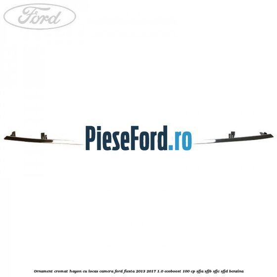 Ornament cromat hayon cu locas camera Ford Fiesta 2013-2017 1.0 EcoBoost 100 cp SFJA, SFJB, SFJC, SFJD benzina