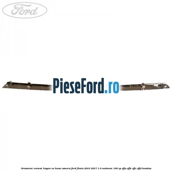 Ornament cromat hayon cu locas camera Ford Fiesta 2013-2017 1.0 EcoBoost 100 cp SFJA, SFJB, SFJC, SFJD benzina