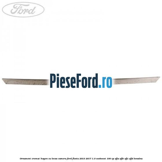 Ornament cromat hayon cu locas camera Ford Fiesta 2013-2017 1.0 EcoBoost 100 cp SFJA, SFJB, SFJC, SFJD benzina