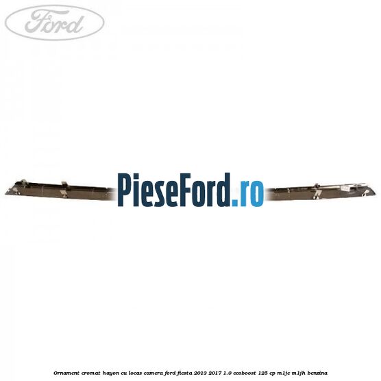 Ornament cromat hayon cu locas camera Ford Fiesta 2013-2017 1.0 EcoBoost 125 cp M1JE, M1JH benzina