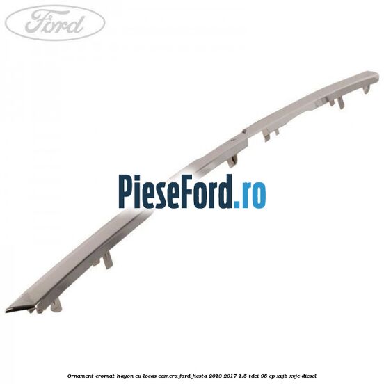 Ornament cromat hayon cu locas camera Ford Fiesta 2013-2017 1.5 TDCi 95 cp XVJB, XVJC diesel