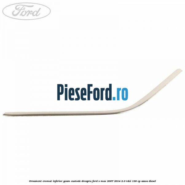 Ornament cromat inferior geam custode dreapta Ford S-Max 2007-2014 2.0 TDCi 130 cp Ornament cromat inferior geam custode dreapta Ford S-Max 2007-2014 2.0 TDCi 130 cp AZWA diesel