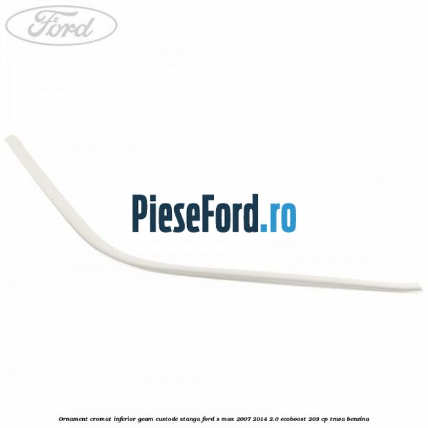 Ornament cromat inferior geam custode stanga Ford S-Max 2007-2014 2.0 EcoBoost 203 cp TNWA benzina