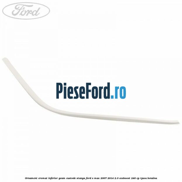 Ornament cromat inferior geam custode stanga Ford S-Max 2007-2014 2.0 EcoBoost 240 cp TPWA benzina