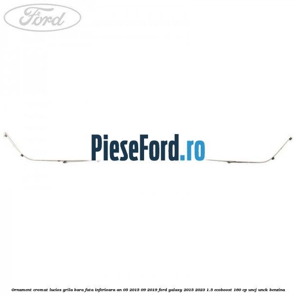 Ornament cromat lucios grila bara fata inferioara an 05/2015-09/2019 Ford Galaxy 2015-2023 1.5 EcoBoost 160 cp UNCJ, UNCK benzina