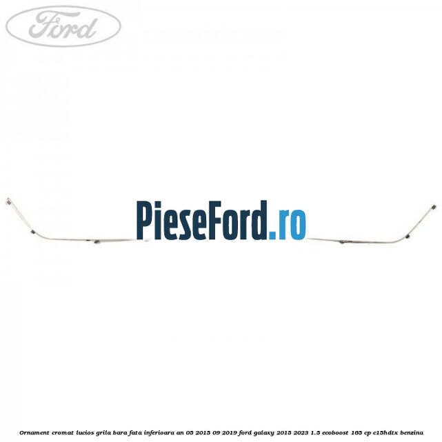 Ornament cromat lucios grila bara fata inferioara an 05/2015-09/2019 Ford Galaxy 2015-2023 1.5 EcoBoost 165 cp Ornament cromat lucios grila bara fata inferioara an 05/2015-09/2019 Ford Galaxy 2015-2023 1.5 EcoBoost 165 cp C15HDTX benzina