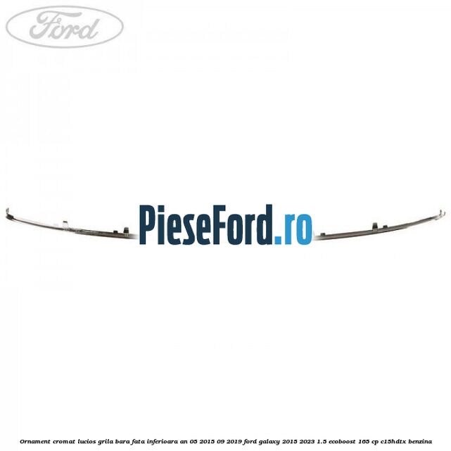 Ornament cromat lucios grila bara fata inferioara an 05/2015-09/2019 Ford Galaxy 2015-2023 1.5 EcoBoost 165 cp Ornament cromat lucios grila bara fata inferioara an 05/2015-09/2019 Ford Galaxy 2015-2023 1.5 EcoBoost 165 cp C15HDTX benzina