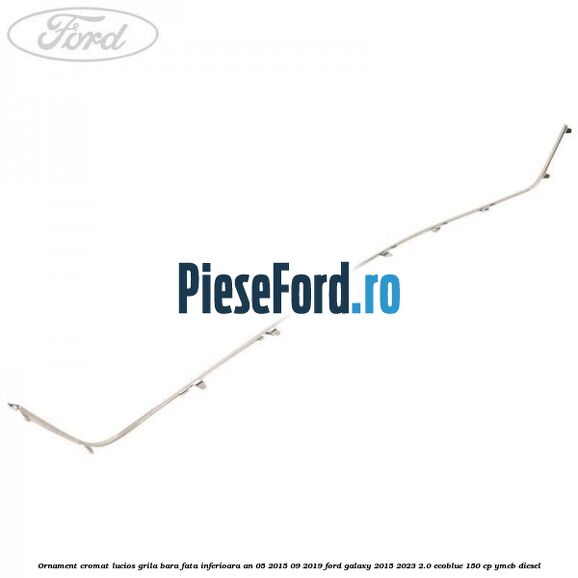 Ornament cromat lucios grila bara fata inferioara an 05/2015-09/2019 Ford Galaxy 2015-2023 2.0 EcoBlue 150 cp YMCB diesel