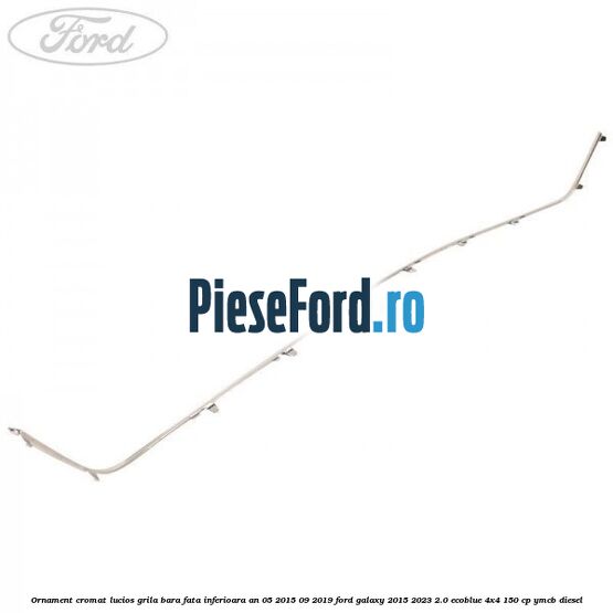 Ornament cromat lucios grila bara fata inferioara an 05/2015-09/2019 Ford Galaxy 2015-2023 2.0 EcoBlue 4x4 150 cp YMCB diesel