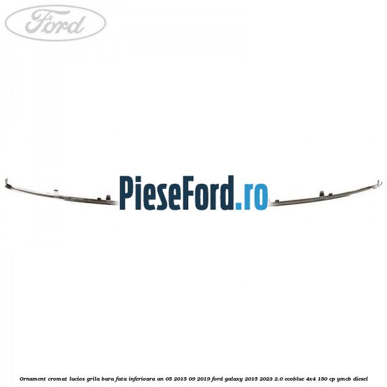 Ornament cromat lucios grila bara fata inferioara an 05/2015-09/2019 Ford Galaxy 2015-2023 2.0 EcoBlue 4x4 150 cp YMCB diesel