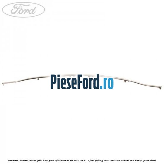 Ornament cromat lucios grila bara fata inferioara an 05/2015-09/2019 Ford Galaxy 2015-2023 2.0 EcoBlue 4x4 150 cp YMCB diesel