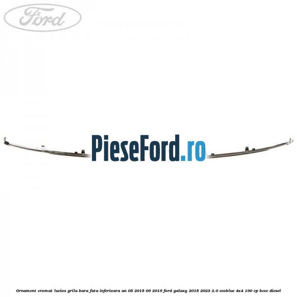 Ornament cromat lucios grila bara fata inferioara an 05/2015-09/2019 Ford Galaxy 2015-2023 2.0 EcoBlue 4x4 190 cp BCCC diesel