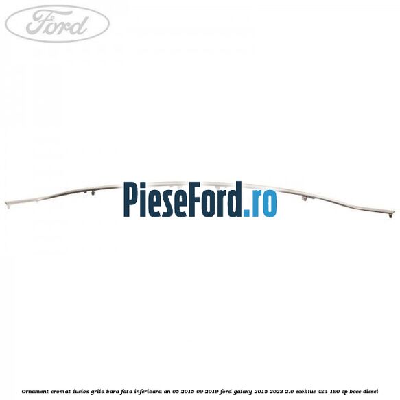 Ornament cromat lucios grila bara fata inferioara an 05/2015-09/2019 Ford Galaxy 2015-2023 2.0 EcoBlue 4x4 190 cp BCCC diesel